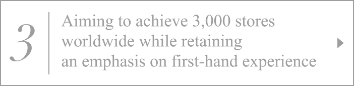 3. Aiming to achieve 3,000 stores worldwide while retaining an emphasis on first-hand experience