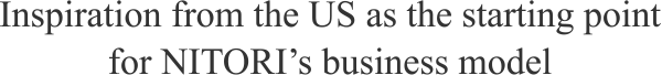 Inspiration from the U.S. as the starting point for NITORI’s business model